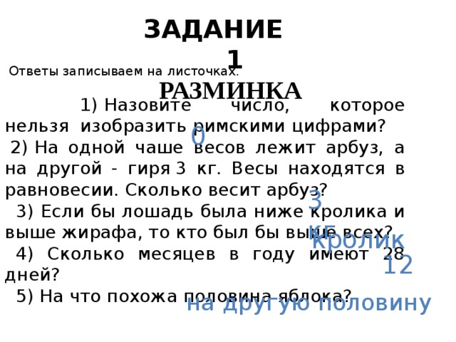 ЗАДАНИЕ 1 РАЗМИНКА       Ответы записываем на листочках.    1) Назовите число, которое нельзя  изобразить римскими цифрами?   2) На одной чаше весов лежит арбуз, а на другой - гиря 3 кг. Весы находятся в равновесии. Сколько весит арбуз?    3) Если бы лошадь была ниже кролика и выше жирафа, то кто был бы выше всех?    4) Сколько месяцев в году имеют 28 дней?    5) На что похожа половина яблока? 0 3 кг кролик 12 на другую половину