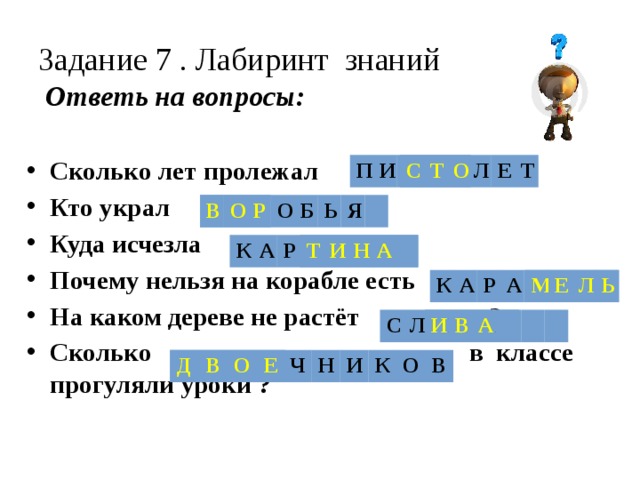 Задание 7 . Лабиринт знаний   Ответь на вопросы: Сколько лет пролежал ? Кто украл ? Куда исчезла ? Почему нельзя на корабле есть ? На каком дереве не растёт ? Сколько в классе прогуляли уроки ? С Т О П И С Т О Л Е Т В О Р В О Р О Б Ь Я Т И Н К А А Р Т И Н А М Е Л Ь К А Р А М Е Л Ь И В А С Л И В А Д В О Е Д В О Е Ч Н И К О В