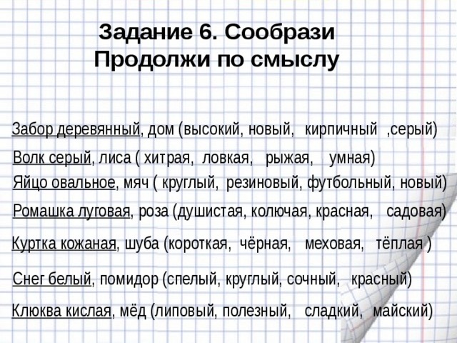 Задание 6. Сообрази Продолжи по смыслу ,серый) кирпичный Забор деревянный , дом (высокий, новый,  Волк серый , лиса ( хитрая, ловкая, рыжая, умная)  Яйцо овальное , мяч ( круглый, резиновый, футбольный, новый) садовая)  Ромашка луговая , роза (душистая, колючая, красная, меховая, тёплая ) Куртка кожаная , шуба (короткая, чёрная,  Снег белый , помидор (спелый, круглый, сочный, красный) Клюква кислая , мёд (липовый, полезный, сладкий, майский)