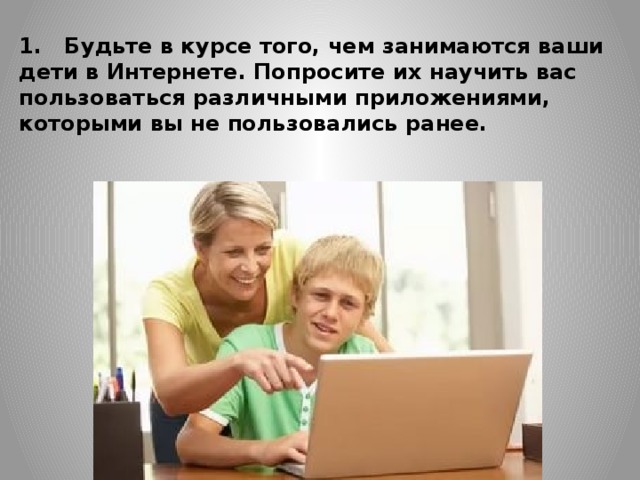 1.   Будьте в курсе того, чем занимаются ваши дети в Интернете. Попросите их научить вас пользоваться различными приложениями, которыми вы не пользовались ранее.