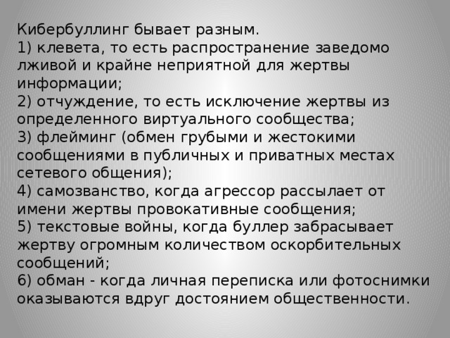 Кибербуллинг бывает разным.  1) клевета, то есть распространение заведомо лживой и крайне неприятной для жертвы информации;  2) отчуждение, то есть исключение жертвы из определенного виртуального сообщества;  3) флейминг (обмен грубыми и жестокими сообщениями в публичных и приватных местах сетевого общения);  4) самозванство, когда агрессор рассылает от имени жертвы провокативные сообщения;  5) текстовые войны, когда буллер забрасывает жертву огромным количеством оскорбительных сообщений;  6) обман - когда личная переписка или фотоснимки оказываются вдруг достоянием общественности.