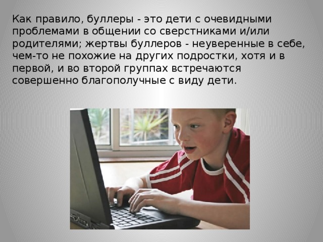 Как правило, буллеры - это дети с очевидными проблемами в общении со сверстниками и/или родителями; жертвы буллеров - неуверенные в себе, чем-то не похожие на других подростки, хотя и в первой, и во второй группах встречаются совершенно благополучные с виду дети.