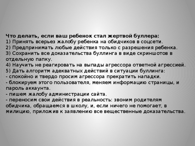 Что делать, если ваш ребенок стал жертвой буллера:  1) Принять всерьез жалобу ребенка на обидчиков в соцсети.  2) Предпринимать любые действия только с разрешения ребенка.  3) Сохранить все доказательства буллинга в виде скриншотов в отдельную папку.  4) Научить не реагировать на выпады агрессора ответной агрессией.  5) Дать алгоритм адекватных действий в ситуации буллинга:  - спокойно и твердо просим агрессора прекратить нападки.  - блокируем этого пользователя, меняем информацию страницы, и пароль аккаунта.  - пишем жалобу администрации сайта.  - переносим свои действия в реальность: звоним родителям обидчика, обращаемся в школу, и, если ничего не помогает, в милицию, приложив к заявлению все вещественные доказательства.