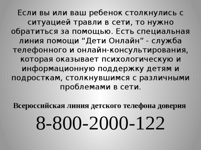 Если вы или ваш ребенок столкнулись с ситуацией травли в сети, то нужно обратиться за помощью. Есть специальная линия помощи “Дети Онлайн” - служба телефонного и онлайн-консультирования, которая оказывает психологическую и информационную поддержку детям и подросткам, столкнувшимся с различными проблемами в сети.   Всероссийская линия детского телефона доверия  8-800-2000-122