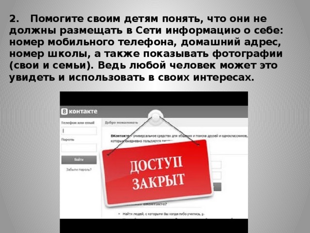 2.   Помогите своим детям понять, что они не должны раз­мещать в Сети информацию о себе: номер мобильного телефона, домашний адрес, номер школы, а также пока­зывать фотографии (свои и семьи). Ведь любой человек может это увидеть и использовать в своих интересах.