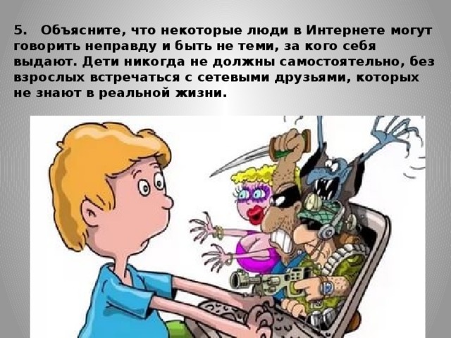 5.   Объясните, что некоторые люди в Интернете могут говорить неправду и быть не теми, за кого себя выдают. Дети никогда не должны самостоятельно, без взрослых встречаться с сетевыми друзьями, которых не знают в реальной жизни.