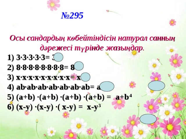 № 295 Осы сандардың көбейтіндісін натурал санның дәрежесі түрінде жазыңдар. 1) 3·3·3·3·3= 3 5 2) 8·8·8·8·8·8·8·8= 8 8 3) х·х·х·х·х·х·х·х·х= х 9 4) ab·ab·ab·ab·ab·ab·ab= ab 7 5) (a+b) ·(a+b) ·(a+b) ·(a+b) = a+b 4 6) (x-y) ·(x-y) ·( x-y) = x-y 3