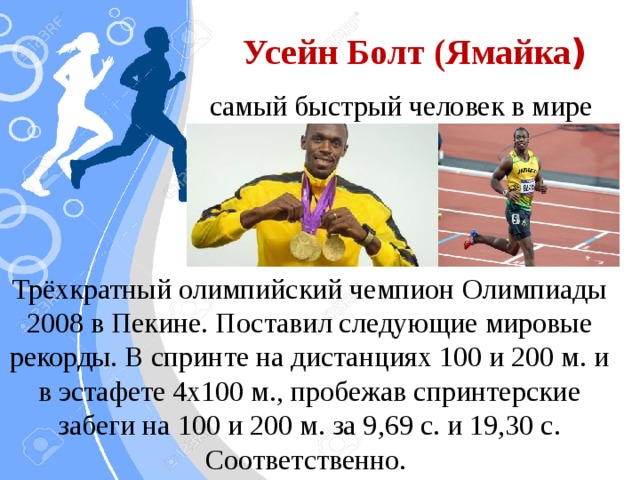 Усейн Болт (Ямайка ) самый быстрый человек в мире Трёхкратный олимпийский чемпион Олимпиады 2008 в Пекине. Поставил следующие мировые рекорды. В спринте на дистанциях 100 и 200 м. и в эстафете 4х100 м., пробежав спринтерские забеги на 100 и 200 м. за 9,69 с. и 19,30 с. Соответственно.
