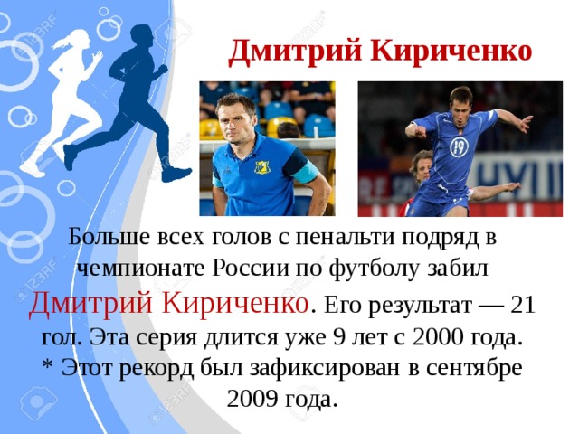Дмитрий Кириченко Больше всех голов с пенальти подряд в чемпионате России по футболу забил Дмитрий Кириченко . Его результат — 21 гол. Эта серия длится уже 9 лет с 2000 года.  * Этот рекорд был зафиксирован в сентябре 2009 года.