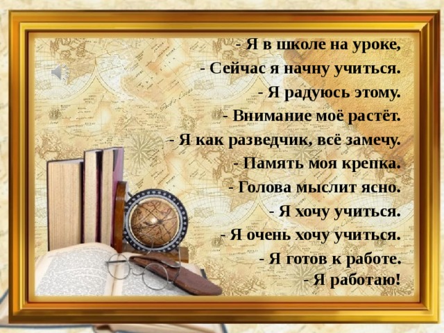 - Я в школе на уроке, - Сейчас я начну учиться. - Я радуюсь этому. - Внимание моё растёт. - Я как разведчик, всё замечу. - Память моя крепка. - Голова мыслит ясно. - Я хочу учиться. - Я очень хочу учиться. - Я готов к работе. - Я работаю!