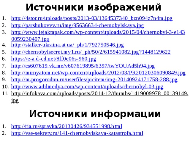 Источники изображений http://4stor.ru/uploads/posts/2013-03/1364537340_bzn094z7n4m.jpg http://parshukovvv.ru/img/95636634-chernobylskaya.jpg http://www.jejaktapak.com/wp-content/uploads/2015/04/chernobyl-3-e1430059230407.jpg http://stalker-ukraina.at.ua/_ph/1/792750546.jpg http://chernobylsecret.my1.ru/_ph/50/2/615941082.jpg?1448129622 https://e-a.d-cd.net/8ff0e06s-960.jpg http://cs607619.vk.me/v607619895/6397/twYOUAd5h94.jpg http://mirnyatom.net/wp-content/uploads/2012/03/PR20120306090849.jpg http://m.progorodnn.ru/userfiles/picitem/img-20140924171758-288.jpg http://www.adilmedya.com/wp-content/uploads/chernobyl-03.jpg http://infokava.com/uploads/posts/2014-12/thumbs/1419009978_00139149.jpg  Источники информации