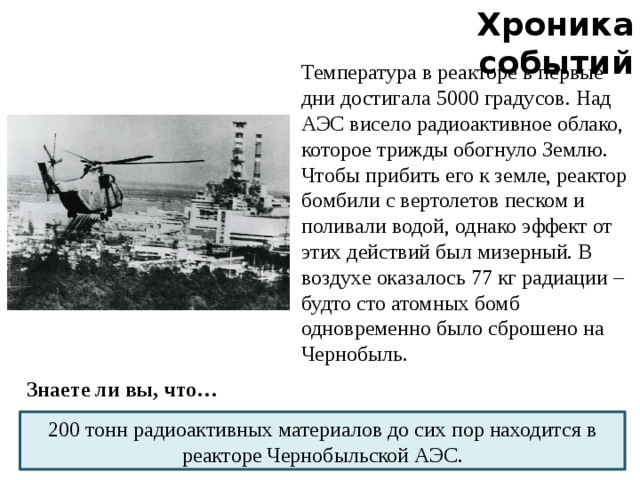 Хроника событий Температура в реакторе в первые дни достигала 5000 градусов. Над АЭС висело радиоактивное облако, которое трижды обогнуло Землю. Чтобы прибить его к земле, реактор бомбили с вертолетов песком и поливали водой, однако эффект от этих действий был мизерный. В воздухе оказалось 77 кг радиации – будто сто атомных бомб одновременно было сброшено на Чернобыль. Знаете ли вы, что… 200 тонн радиоактивных материалов до сих пор находится в реакторе Чернобыльской АЭС.