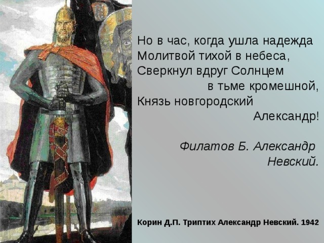 Но в час, когда ушла надежда  Молитвой тихой в небеса,  Сверкнул вдруг Солнцем  в тьме кромешной,  Князь новгородский  Александр!  Филатов Б. Александр  Невский.  Корин Д.П. Триптих Александр Невский. 1942