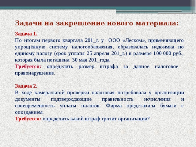 Задачи на закрепление нового материала: Задача 1. По итогам первого квартала 201_г. у ООО «Леском», применяющего упрощённую систему налогообложения, образовалась недоимка по единому налогу (срок уплаты 25 апреля 201_г.) в размере 100 000 руб., которая была погашена 30 мая 201_года. Требуется: определить размер штрафа за данное налоговое правонарушение. Задача 2. В ходе камеральной проверки налоговая потребовала у организации документы подтверждающие правильность исчисления и своевременность уплаты налогов. Фирма представила бумаги с опозданием. Требуется:  определить какой штраф грозит организации?