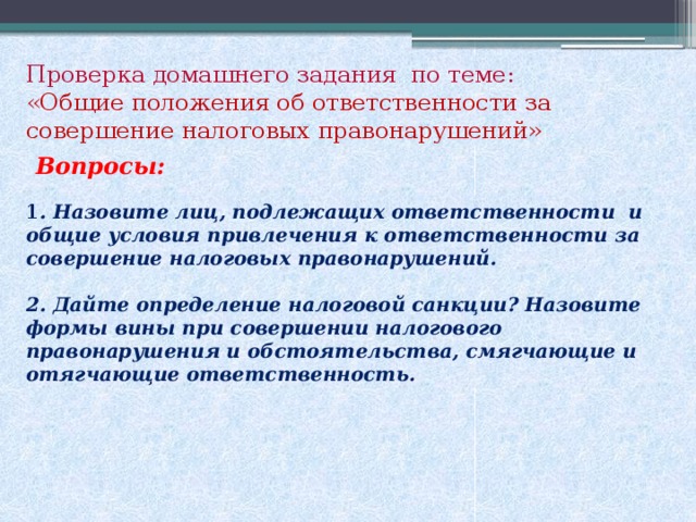 Проверка домашнего задания по теме: «Общие положения об ответственности за совершение налоговых правонарушений»  Вопросы: 1 . Назовите лиц, подлежащих ответственности и общие условия привлечения к ответственности за совершение налоговых правонарушений.  2. Дайте определение налоговой санкции? Назовите формы вины при совершении налогового правонарушения и обстоятельства, смягчающие и отягчающие ответственность.