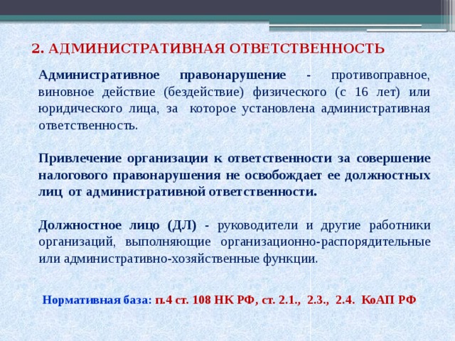 2. АДМИНИСТРАТИВНАЯ ОТВЕТСТВЕННОСТЬ Административное правонарушение - противоправное, виновное действие (бездействие) физического (с 16 лет) или юридического лица, за которое установлена административная ответственность. Привлечение организации к ответственности за совершение налогового правонарушения не освобождает ее должностных лиц от административной ответственности. Должностное лицо (ДЛ) - руководители и другие работники организаций, выполняющие организационно-распорядительные или административно-хозяйственные функции. Нормативная база: п.4 ст. 108 НК РФ, ст. 2.1., 2.3., 2.4. КоАП РФ