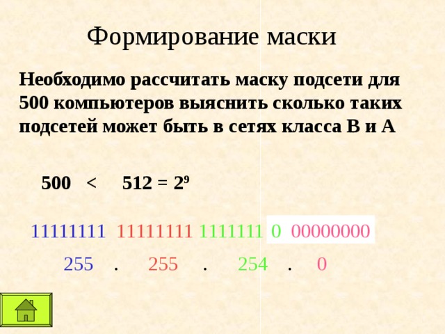 Формирование маски Необходимо рассчитать маску подсети для 500 компьютеров выяснить сколько таких подсетей может быть в сетях класса В и А 500 0 00000000 0 00000000 1 111111 1  1 1 11 1 111  1 111111  255  .  255  . 254   .   0