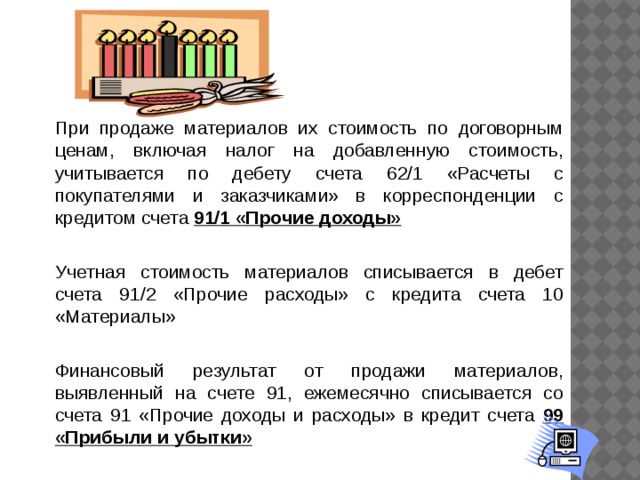 При продаже материалов их стоимость по договорным ценам, включая налог на добавленную стоимость, учитывается по дебету счета 62/1 «Расчеты с покупателями и заказчиками» в корреспонденции с кредитом счета 91/1 «Прочие доходы»    Учетная стоимость материалов списывается в дебет счета 91/2 «Прочие расходы» с кредита счета 10 «Материалы»   Финансовый результат от продажи материалов, выявленный на счете 91, ежемесячно списывается со счета 91 «Прочие доходы и расходы» в кредит счета 99 «Прибыли и убытки»