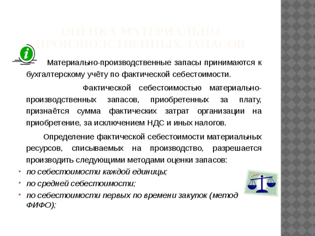 Оценка материально производственных запасов  Материально-производственные запасы принимаются к бухгалтерскому учёту по фактической себестоимости.  Фактической себестоимостью материально-производственных запасов, приобретенных за плату, признаётся сумма фактических затрат организации на приобретение, за исключением НДС и иных налогов.  Определение фактической себестоимости материальных ресурсов, списываемых на производство, разрешается производить следующими методами оценки запасов: