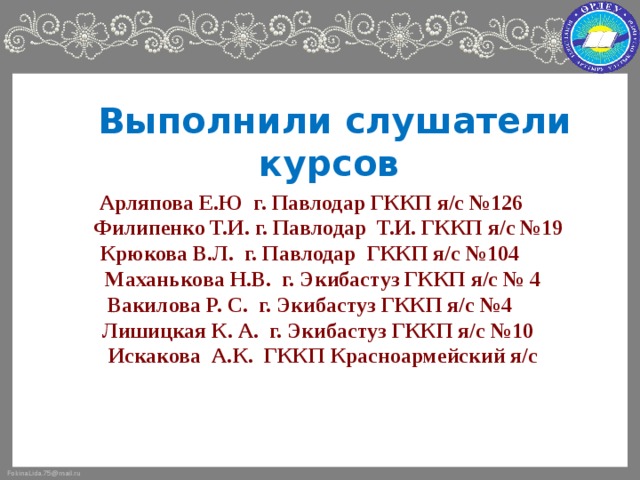 Выполнили слушатели курсов     Арляпова Е.Ю г. Павлодар ГККП я/с №126  Филипенко Т.И. г. Павлодар Т.И. ГККП я/с №19 Крюкова В.Л. г. Павлодар ГККП я/с №104  Маханькова Н.В. г. Экибастуз ГККП я/с № 4 Вакилова Р. С. г. Экибастуз ГККП я/с №4  Лишицкая К. А. г. Экибастуз ГККП я/с №10  Искакова А.К. ГККП Красноармейский я/с