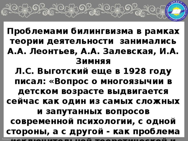 Проблемами билингвизма в рамках теории деятельности занимались А.А. Леонтьев, А.А. Залевская, И.А. Зимняя  Л.С. Выготский еще в 1928 году писал: «Вопрос о многоязычии в детском возрасте выдвигается сейчас как один из самых сложных и запутанных вопросов современной психологии, с одной стороны, а с другой - как проблема исключительной теоретической и практической важности. Последнее едва ли нуждается в пояснениях»