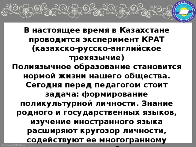 В настоящее время в Казахстане проводится эксперимент КРАТ  (казахско-русско-английское трехязычие)  Полиязычное образование становится нормой жизни нашего общества. Сегодня перед педагогом стоит задача: формирование поликультурной личности. Знание родного и государственных языков, изучение иностранного языка расширяют кругозор личности, содействуют ее многогранному развитию, способствуют формированию установки на толерантность и объемное видение мира. Знание иностранных языков - необходимость современного мира.