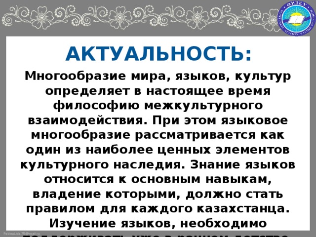 АКТУАЛЬНОСТЬ: Многообразие мира, языков, культур определяет в настоящее время философию межкультурного взаимодействия. При этом языковое многообразие рассматривается как один из наиболее ценных элементов культурного наследия. Знание языков относится к основным навыкам, владение которыми, должно стать правилом для каждого казахстанца. Изучение языков, необходимо поддерживать уже в раннем детстве. Таким образом, перед дошкольными организациями образования встают новые задачи, одна из которых - раннее овладение двумя или более языками.