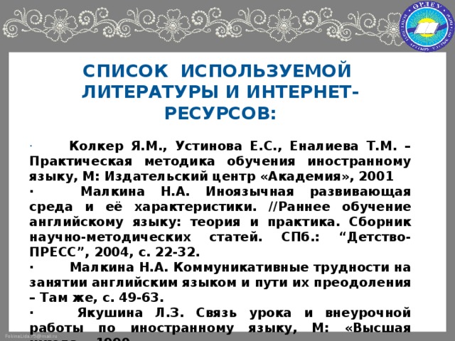 СПИСОК ИСПОЛЬЗУЕМОЙ ЛИТЕРАТУРЫ И ИНТЕРНЕТ-РЕСУРСОВ:   ·        Колкер Я.М., Устинова Е.С., Еналиева Т.М. – Практическая методика обучения иностранному языку, М: Издательский центр «Академия», 2001 ·         Малкина Н.А. Иноязычная развивающая среда и её характеристики. //Раннее обучение английскому языку: теория и практика. Сборник научно-методических статей. СПб.: “Детство-ПРЕСС”, 2004, с. 22-32. ·         Малкина Н.А. Коммуникативные трудности на занятии английским языком и пути их преодоления – Там же, с. 49-63. ·        Якушина Л.З. Связь урока и внеурочной работы по иностранному языку, М: «Высшая школа», 1990 ·         Материалы сайтов Интернет: http :// www . englishclub . narid . ru http :// www . websib . ru / noos / english / http :// www . teach - learn . narod . ru