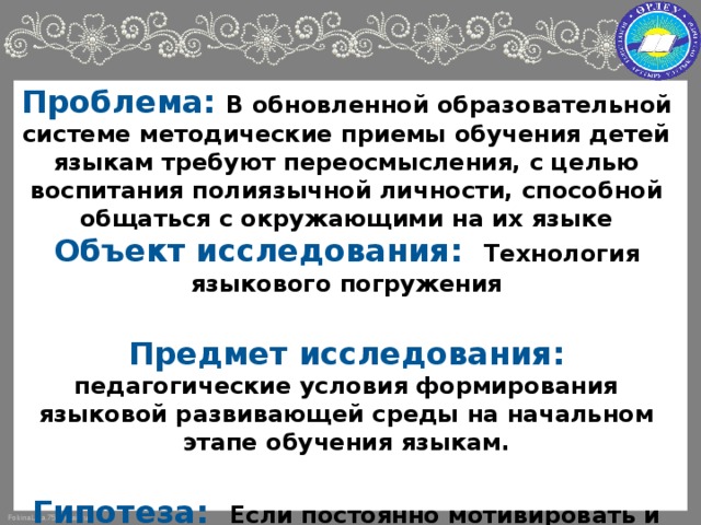 Проблема: В обновленной образовательной системе методические приемы обучения детей языкам требуют переосмысления, с целью воспитания полиязычной личности, способной общаться с окружающими на их языке Объект исследования: Технология языкового погружения  Предмет исследования: педагогические условия формирования языковой развивающей среды на начальном этапе обучения языкам.  Гипотеза: Если постоянно мотивировать и стимулировать нахождение ребенка в языковой среде, погружая ребенка в речевую атмосферу, то это приведет к активизации речевой деятельности и эффективному освоению не только родного языка, но и других языков.