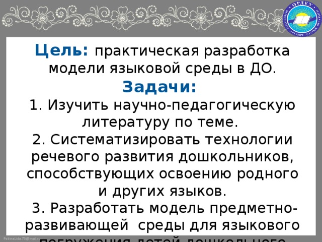 Цель: практическая разработка модели языковой среды в ДО.  Задачи:  1. Изучить научно-педагогическую литературу по теме.  2. Систематизировать технологии речевого развития дошкольников, способствующих освоению родного и других языков.  3. Разработать модель предметно-развивающей среды для языкового погружения детей дошкольного возраста.