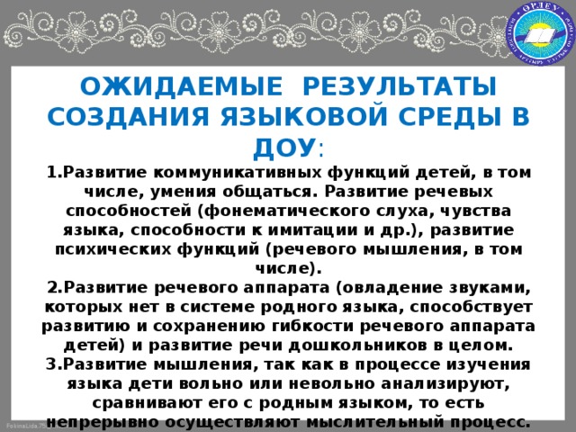 ОЖИДАЕМЫЕ РЕЗУЛЬТАТЫ СОЗДАНИЯ ЯЗЫКОВОЙ СРЕДЫ В ДОУ :  1.Развитие коммуникативных функций детей, в том числе, умения общаться. Развитие речевых способностей (фонематического слуха, чувства языка, способности к имитации и др.), развитие психических функций (речевого мышления, в том числе).  2.Развитие речевого аппарата (овладение звуками, которых нет в системе родного языка, способствует развитию и сохранению гибкости речевого аппарата детей) и развитие речи дошкольников в целом.  3.Развитие мышления, так как в процессе изучения языка дети вольно или невольно анализируют, сравнивают его с родным языком, то есть непрерывно осуществляют мыслительный процесс.  4.Обогащение словаря: расширение словарного запаса за счет усвоения иноязычной лексики, а также лингвострановедческого материала.  5.Развитие таких психических процессов как внимание, память, задействованных при изучении языков.