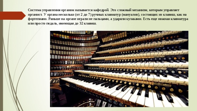 Система управления органом называется кафедрой. Это сложный механизм, которым управляет органист. У органа несколько (от 2 до 7) ручных клавиатур (мануалов), состоящих из клавиш, как на фортепиано. Раньше на органе играли не пальцами, а ударяли кулаками. Есть еще ножная клавиатура или просто педаль, имеющая до 32 клавиш.