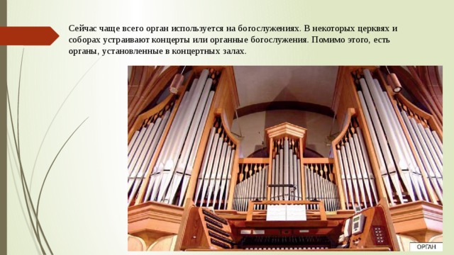 Сейчас чаще всего орган используется на богослужениях. В некоторых церквях и соборах устраивают концерты или органные богослужения. Помимо этого, есть органы, установленные в концертных залах.