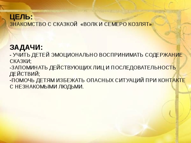 ЦЕЛЬ: ЗНАКОМСТВО С СКАЗКОЙ «ВОЛК И СЕМЕРО КОЗЛЯТ»  ЗАДАЧИ: - УЧИТЬ ДЕТЕЙ ЭМОЦИОНАЛЬНО ВОСПРИНИМАТЬ СОДЕРЖАНИЕ СКАЗКИ; -ЗАПОМИНАТЬ ДЕЙСТВУЮЩИХ ЛИЦ И ПОСЛЕДОВАТЕЛЬНОСТЬ ДЕЙСТВИЙ; ПОМОЧЬ ДЕТЯМ ИЗБЕЖАТЬ ОПАСНЫХ СИТУАЦИЙ ПРИ КОНТАКТЕ С НЕЗНАКОМЫМИ ЛЮДЬМИ.