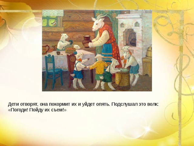 Дети отворят, она покормит их и уйдет опять. Подслушал это волк: «Погоди! Пойду их съем!»