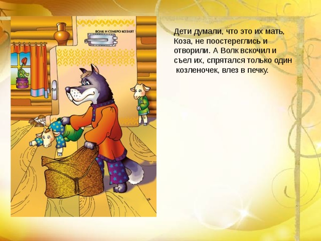 Дети думали, что это их мать, Коза, не поостереглись и отворили. А Волк вскочил и съел их, спрятался только один  козленочек, влез в печку.