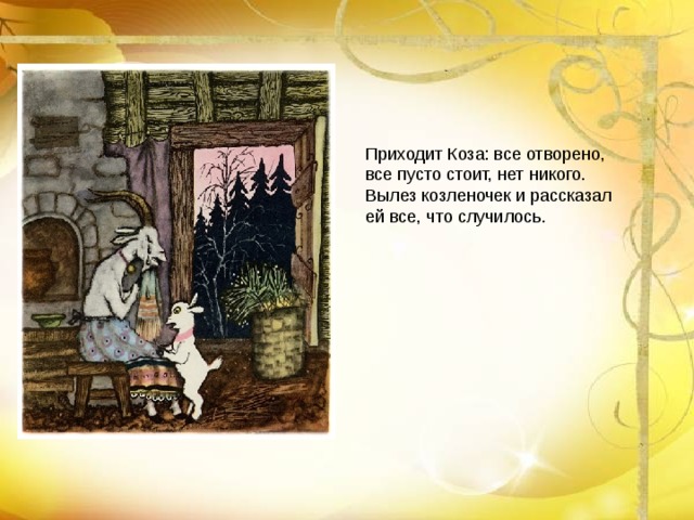 Приходит Коза: все отворено, все пусто стоит, нет никого. Вылез козленочек и рассказал ей все, что случилось.