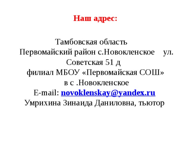 Наш адрес:     Тамбовская область  Первомайский район с.Новокленское ул. Советская 51 д  филиал МБОУ «Первомайская СОШ»  в с .Новокленское  Е-mail: novoklenskay@yandex.ru   Умрихина Зинаида Даниловна, тьютор