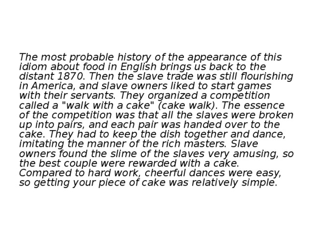 The most probable history of the appearance of this idiom about food in English brings us back to the distant 1870. Then the slave trade was still flourishing in America, and slave owners liked to start games with their servants. They organized a competition called a 