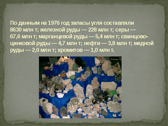 По данным на 1976 год запасы угля составляли 8630 млн т; железной руды — 228 млн т; серы — 67,6 млн т; марганцевой руды — 5,4 млн т; свинцово-цинковой руды — 4,7 млн т; нефти — 3,8 млн т; медной руды — 2,0 млн т; хромитов — 1,0 млн т.