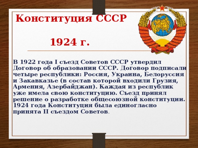 Конституция СССР  1924 г.  В 1922 года I съезд Советов СССР утвердил Договор об образовании СССР. Договор подписали четыре республики: Россия, Украина, Белоруссия и Закавказье (в состав которой входили Грузия, Армения, Азербайджан). Каждая из республик уже имела свою конституцию. Съезд принял решение о разработке общесоюзной конституции. 1924 года Конституция была единогласно принята II съездом Советов .