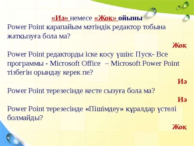 «Иә» немесе «Жоқ» ойыны Power Point қарапайым мәтіндік редактор тобына жатқызуға бола ма? Жоқ Power Point редакторды іске қосу үшін: Пуск- Все программы - Microsoft  Office  – Microsoft Power Point тізбегін орындау керек пе? Иә Power Point терезесінде кесте сызуға бола ма? Иә Power Point терезесінде «Пішімдеу» құралдар үстелі болмайды? Жоқ