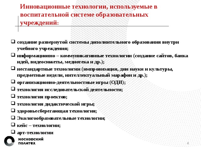 Инновационные технологии, используемые в воспитательной системе образовательных учреждений :   создание развернутой системы дополнительного образования внутри учебного учреждения; информационно – коммуникативные технологии (создание сайтов, банка идей, видеосюжеты, медиотека и др.); нестандартные технологии (импровизация, дни науки и культуры, предметные недели, интеллектуальный марафон и др.); организационно-деятельностные игры (ОДИ); технология исследовательской деятельности; технология проектов; технология дидактической игры; здоровьесберегающая технология; Экологообразовательные технологии; кейс – технологии; арт-технологии