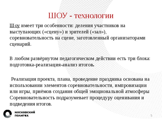 ШОУ - технологии Шоу имеет три особенности: деления участников на выступающих («сцену») и зрителей («зал»), соревновательность на сцене, заготовленный организаторами сценарий. В любом развёрнутом педагогическом действии есть три блока: подготовка-реализация-анализ итогов .   Реализация проекта, плана, проведение праздника основана на использовании элементов соревновательности, импровизации или игры, приёмов создания общей эмоциональной атмосферы Соревновательность подразумевает процедуру оценивания и подведения итогов.