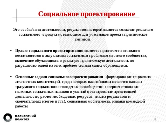 Социальное проектирование Это особый вид деятельности, результатом которой является создание реального социального «продукта», имеющего для участников проекта практическое значение. Целью социального проектирования является привлечение внимания воспитанников к актуальным социальным проблемам местного сообщества, включение обучающихся в реальную практическую деятельность по разрешению одной из этих проблем силами самих обучающихся. Основные задачи социального проектирования - формирование социально-личностных компетенций, среди которых важнейшими являются навыки «разумного социального» поведения в сообществе, совершенствование полезных социальных навыков и умений (планирование предстоящей деятельности, расчет необходимых ресурсов, анализ результатов и окончательных итогов и т.п.), социальная мобильность, навыки командной работы.