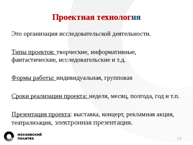 Проектная технолог ия Это  организация исследовательской деятельности. Типы проектов: творческие, информативные, фантастические, исследовательские и т.д. Формы работы: индивидуальная, групповая Сроки реализации проекта: неделя, месяц, полгода, год и т.п. Презентация проекта : выставка, концерт, рекламная акция, театрализация , электронная презентация.