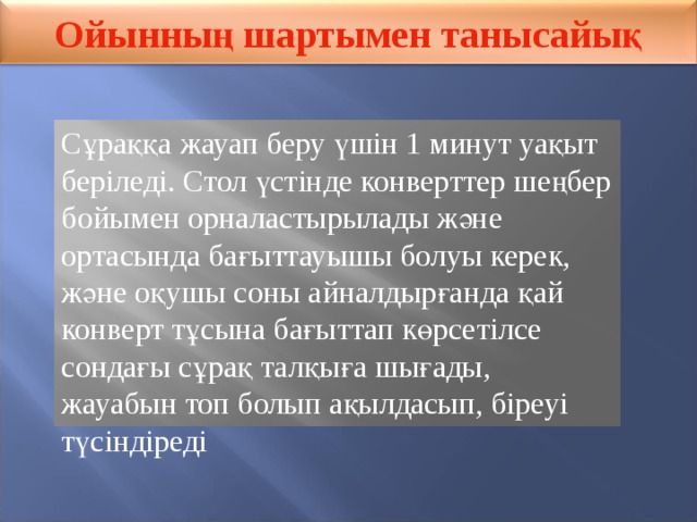 Ойынның шартымен танысайық Сұраққа жауап беру үшін 1 минут уақыт беріледі. Стол үстінде конверттер шеңбер бойымен орналастырылады және ортасында бағыттауышы болуы керек, және оқушы соны айналдырғанда қай конверт тұсына бағыттап көрсетілсе сондағы сұрақ талқыға шығады, жауабын топ болып ақылдасып, біреуі түсіндіреді