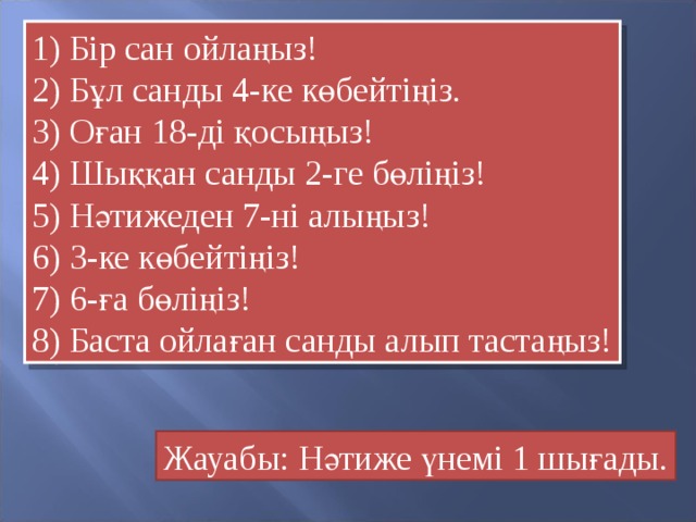 1) Бір сан ойлаңыз! 2) Бұл санды 4-ке көбейтіңіз. 3) Оған 18-ді қосыңыз! 4) Шыққан санды 2-ге бөліңіз! 5) Нәтижеден 7-ні алыңыз! 6) 3-ке көбейтіңіз! 7) 6-ға бөліңіз! 8) Баста ойлаған санды алып тастаңыз! Жауабы: Нәтиже үнемі 1 шығады.