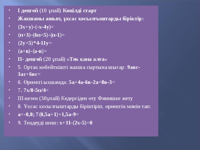 І деңгей  (10 ұпай ) Көңілді старт Жақшаны ашып, ұқсас қосылғыштарды біріктір: (3х+у)-(-х-4у)= (п+3)-(6п+5)-(п-1)= (2у+5)*4-11у= (а+в)-(а-в)= ІІ- деңгей  (20 ұпай)  «Тек қана алға» 5. Ортақ көбейткішті жақша сыртына шығар:  9авс-3ас+6вс= 6. Өрнекті ықшамда:  5а+4а-6в-2а+8в-3= 7 . 7х/8-5п/4= ІІІ-кезең (30ұпай) Кедергіден өту Финишке жету 8. Ұқсас қосылғыштарды біріктіріп, өрнектің мәнін тап: а=-0,8; 7(0,5а+1)+1,5а-9= 9. Теңдеуді шеш : х+11-(2х-5)=0