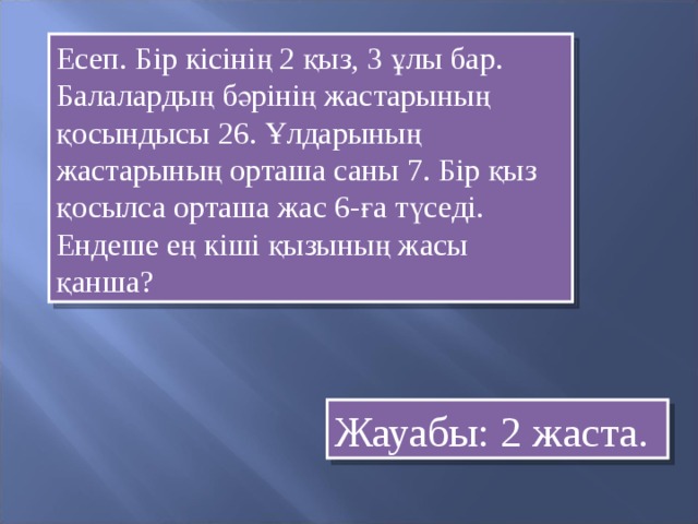 Есеп. Бір кісінің 2 қыз, 3 ұлы бар. Балалардың бәрінің жастарының қосындысы 26. Ұлдарының жастарының орташа саны 7. Бір қыз қосылса орташа жас 6-ға түседі. Ендеше ең кіші қызының жасы қанша? Жауабы: 2 жаста.